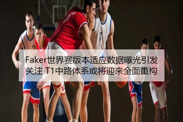 Faker世界赛版本适应数据曝光引发关注 T1中路体系或将迎来全面重构