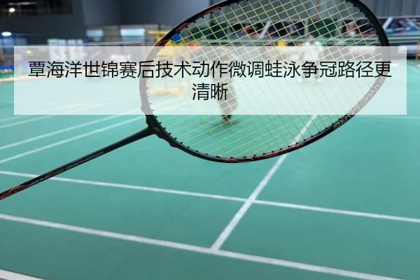 覃海洋世锦赛后技术动作微调蛙泳争冠路径更清晰