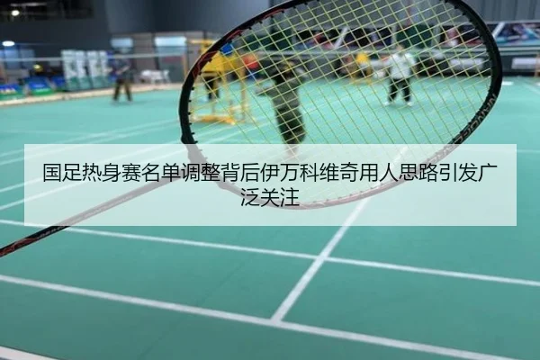 国足热身赛名单调整背后伊万科维奇用人思路引发广泛关注