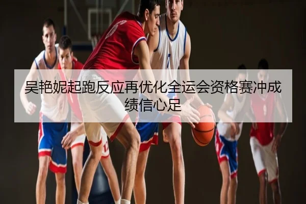 吴艳妮起跑反应再优化全运会资格赛冲成绩信心足
